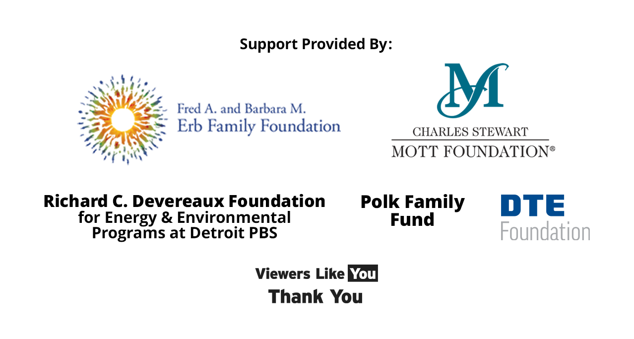 Brought to you by Detroit Public Television thanks to the support from the Fred A. and Barbara M. Erb Family Foundation, The Charles Stewart Mott Foundation, the Richard C. Devereaux Foundation Fund for Energy and Environmental Programs at Detroit PBS, the Polk Family Fund, DTE Foundation, and viewers like you. Thank you.